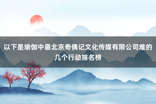 以下是瑜伽中最北京奇偶记文化传媒有限公司难的几个行动排名榜